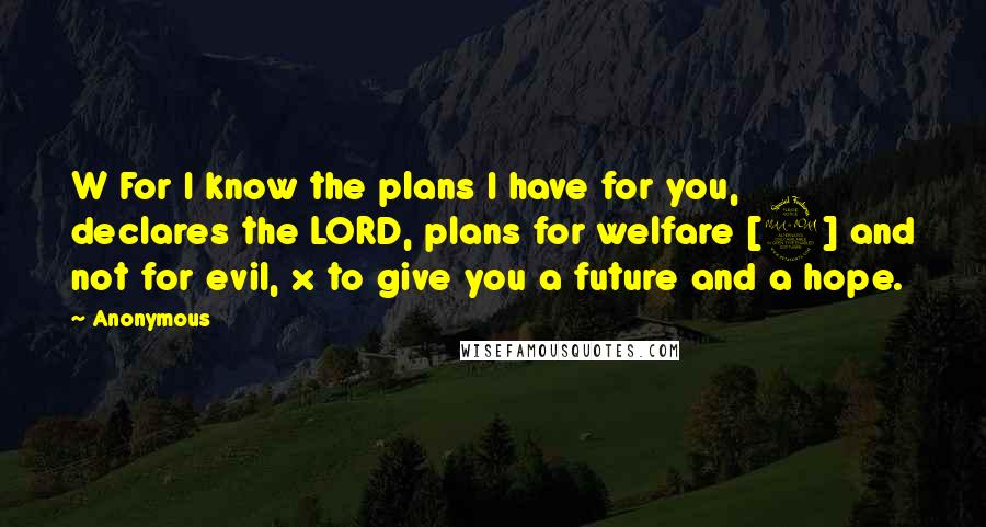 Anonymous Quotes: W For I know the plans I have for you, declares the LORD, plans for welfare [2] and not for evil, x to give you a future and a hope.