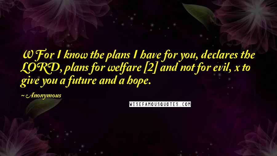 Anonymous Quotes: W For I know the plans I have for you, declares the LORD, plans for welfare [2] and not for evil, x to give you a future and a hope.