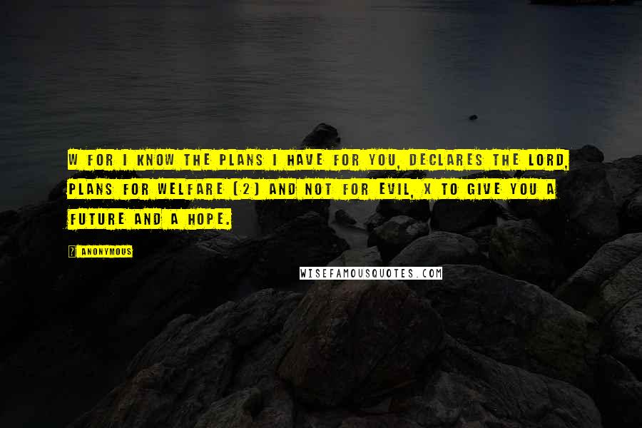 Anonymous Quotes: W For I know the plans I have for you, declares the LORD, plans for welfare [2] and not for evil, x to give you a future and a hope.