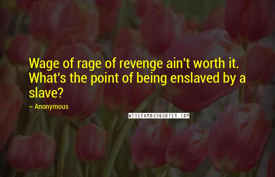 Anonymous Quotes: Wage of rage of revenge ain't worth it. What's the point of being enslaved by a slave?