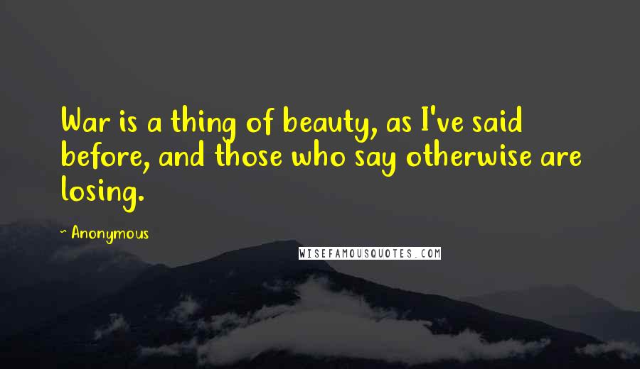 Anonymous Quotes: War is a thing of beauty, as I've said before, and those who say otherwise are losing.