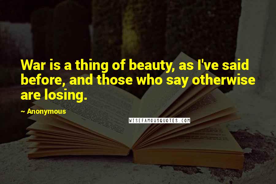 Anonymous Quotes: War is a thing of beauty, as I've said before, and those who say otherwise are losing.