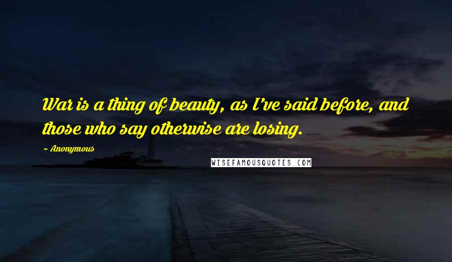 Anonymous Quotes: War is a thing of beauty, as I've said before, and those who say otherwise are losing.