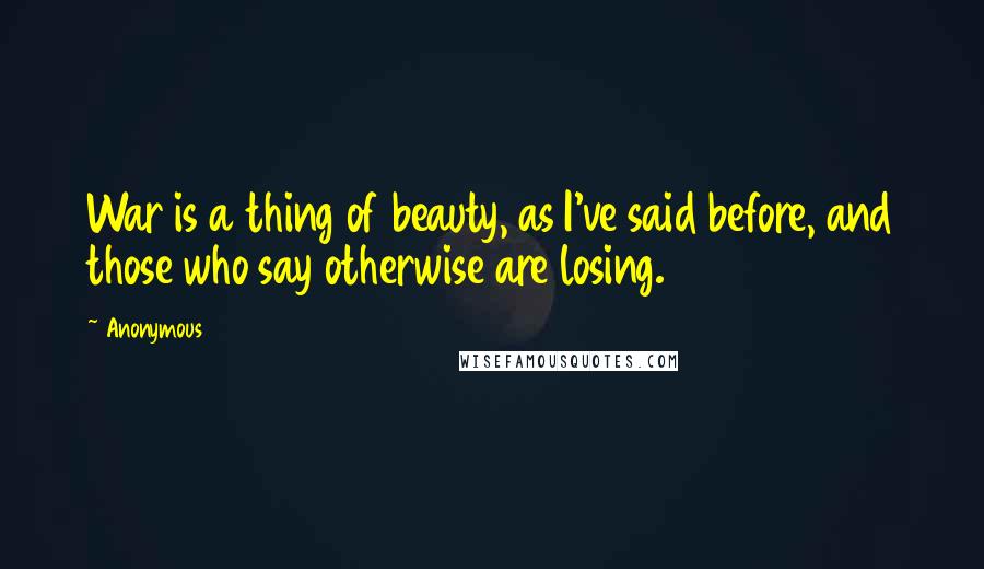 Anonymous Quotes: War is a thing of beauty, as I've said before, and those who say otherwise are losing.