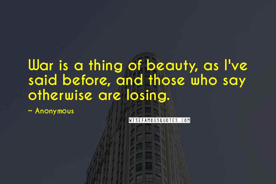 Anonymous Quotes: War is a thing of beauty, as I've said before, and those who say otherwise are losing.