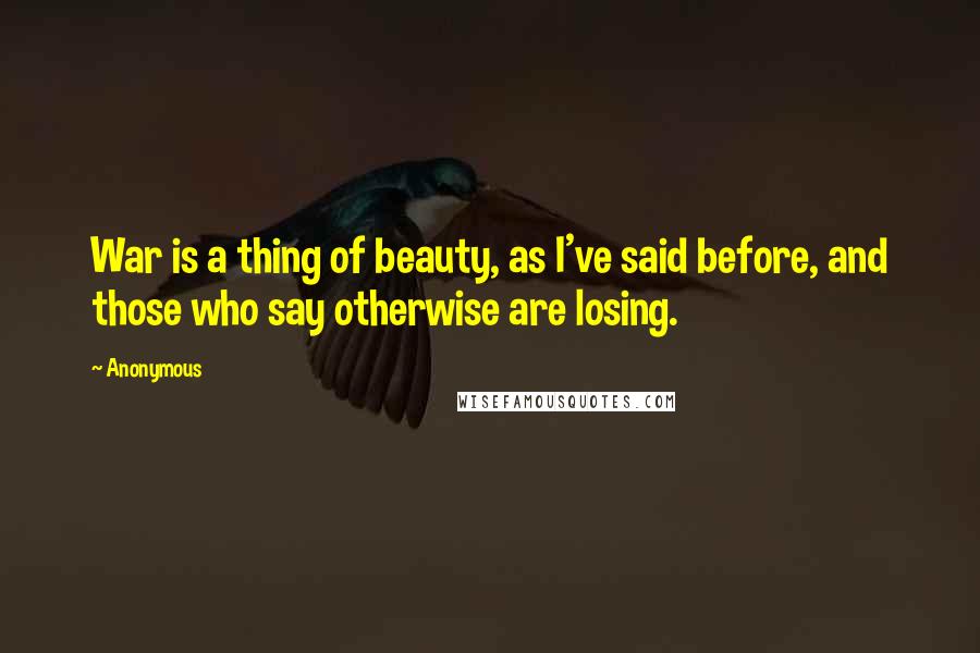 Anonymous Quotes: War is a thing of beauty, as I've said before, and those who say otherwise are losing.