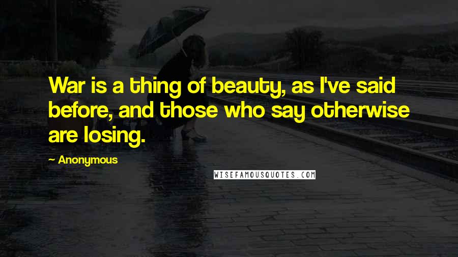Anonymous Quotes: War is a thing of beauty, as I've said before, and those who say otherwise are losing.