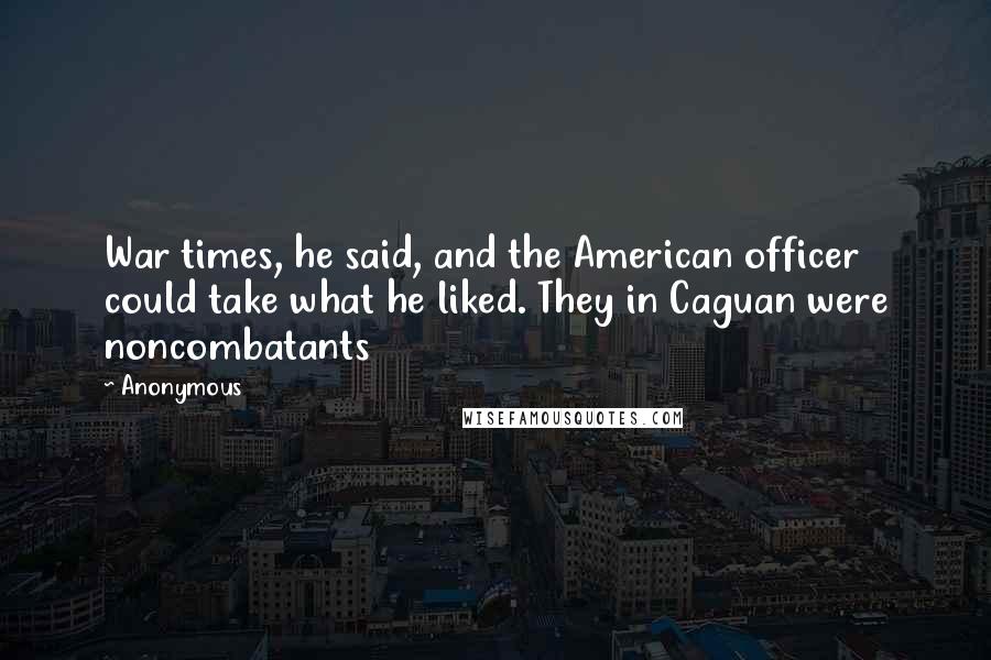 Anonymous Quotes: War times, he said, and the American officer could take what he liked. They in Caguan were noncombatants