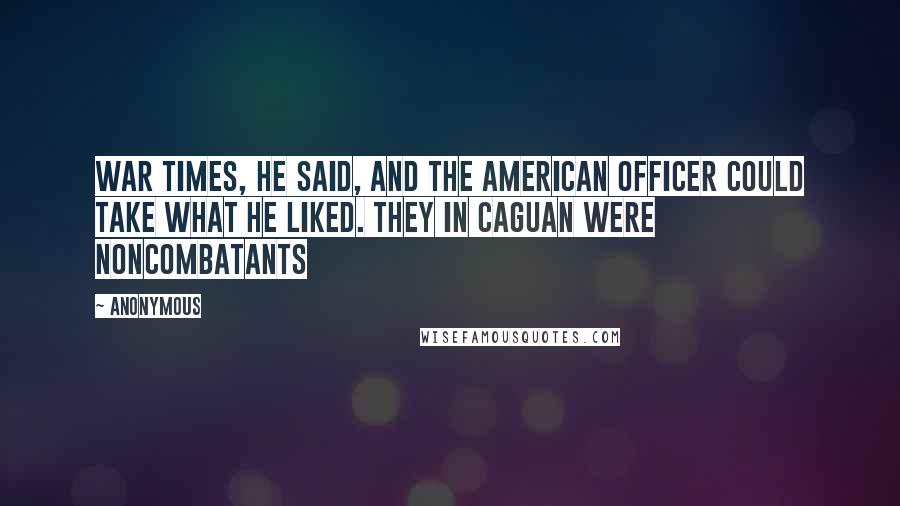 Anonymous Quotes: War times, he said, and the American officer could take what he liked. They in Caguan were noncombatants