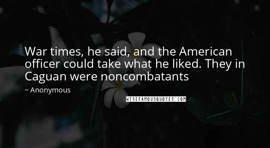 Anonymous Quotes: War times, he said, and the American officer could take what he liked. They in Caguan were noncombatants