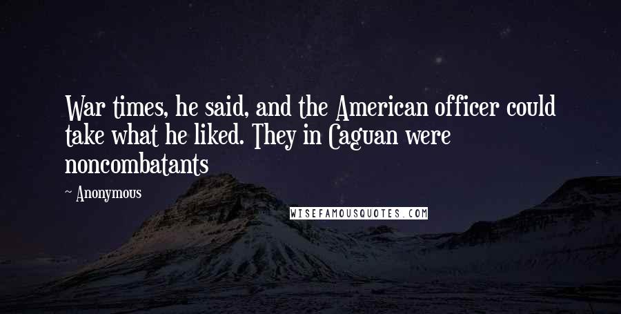 Anonymous Quotes: War times, he said, and the American officer could take what he liked. They in Caguan were noncombatants