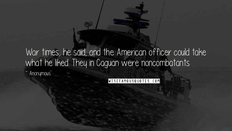 Anonymous Quotes: War times, he said, and the American officer could take what he liked. They in Caguan were noncombatants