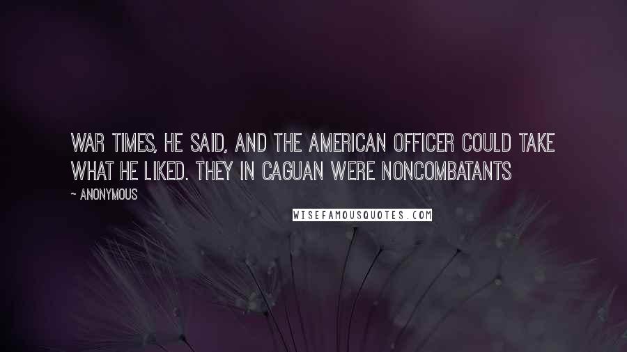 Anonymous Quotes: War times, he said, and the American officer could take what he liked. They in Caguan were noncombatants