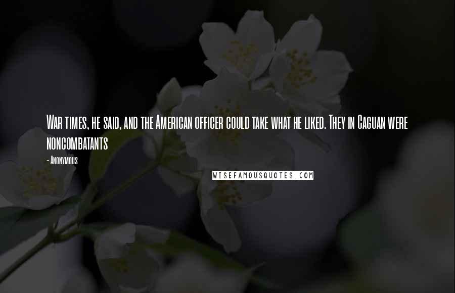 Anonymous Quotes: War times, he said, and the American officer could take what he liked. They in Caguan were noncombatants
