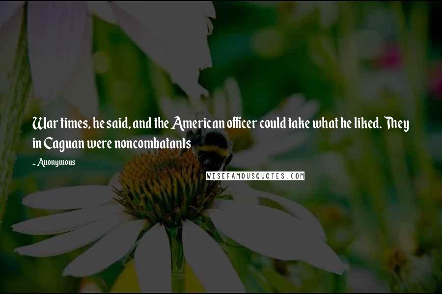 Anonymous Quotes: War times, he said, and the American officer could take what he liked. They in Caguan were noncombatants