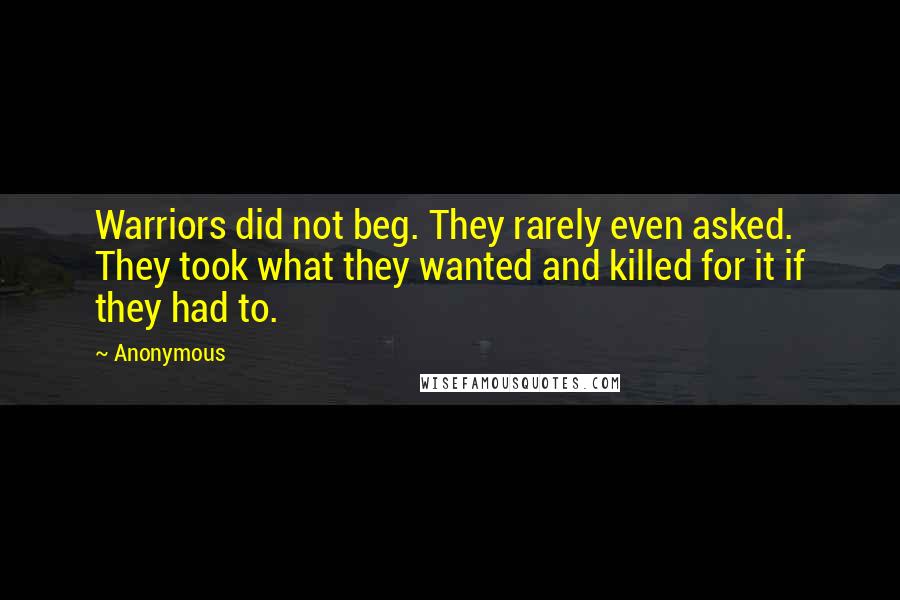 Anonymous Quotes: Warriors did not beg. They rarely even asked. They took what they wanted and killed for it if they had to.