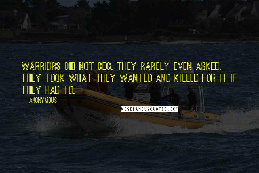 Anonymous Quotes: Warriors did not beg. They rarely even asked. They took what they wanted and killed for it if they had to.