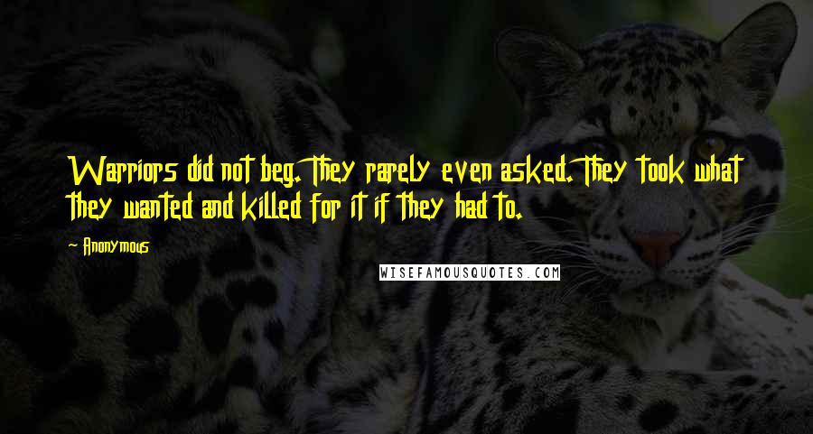 Anonymous Quotes: Warriors did not beg. They rarely even asked. They took what they wanted and killed for it if they had to.