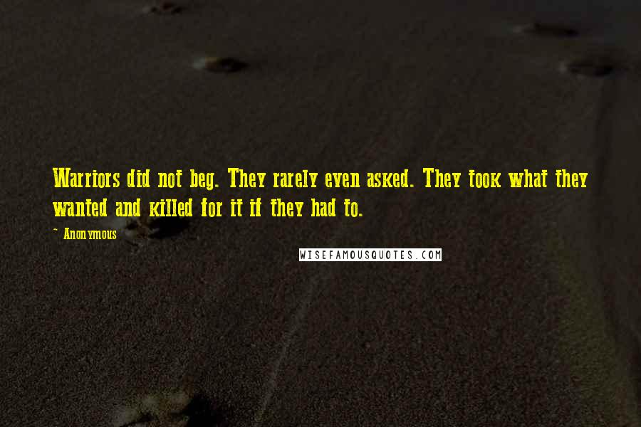 Anonymous Quotes: Warriors did not beg. They rarely even asked. They took what they wanted and killed for it if they had to.