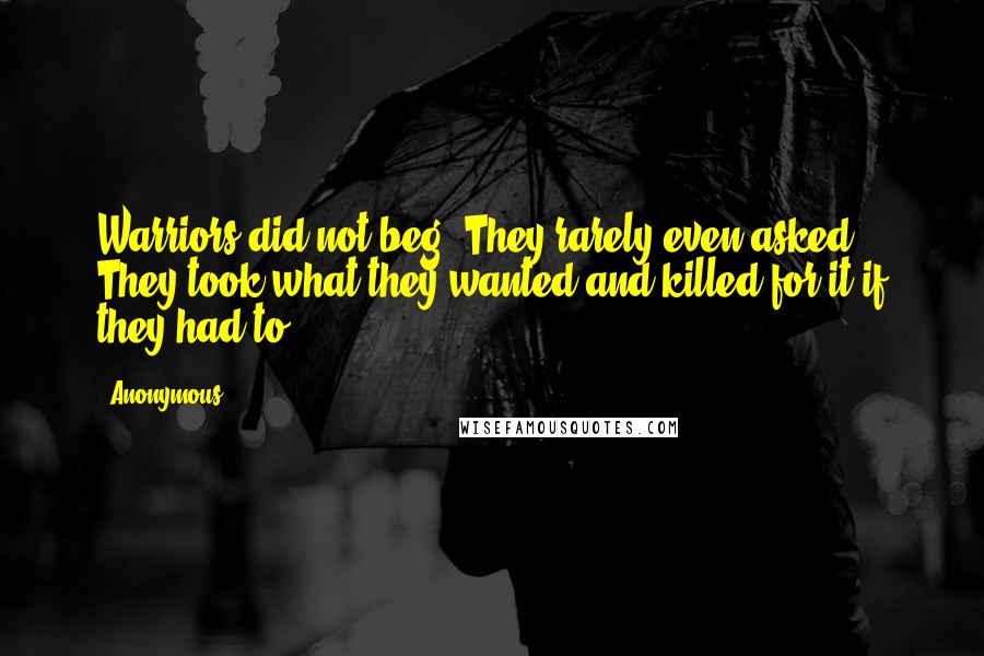 Anonymous Quotes: Warriors did not beg. They rarely even asked. They took what they wanted and killed for it if they had to.