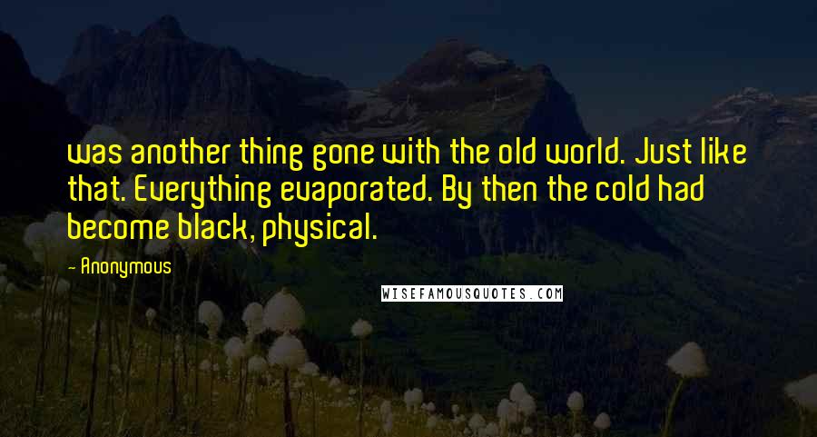 Anonymous Quotes: was another thing gone with the old world. Just like that. Everything evaporated. By then the cold had become black, physical.