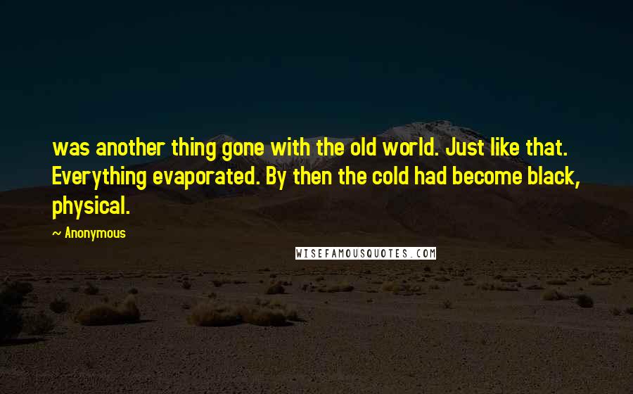 Anonymous Quotes: was another thing gone with the old world. Just like that. Everything evaporated. By then the cold had become black, physical.