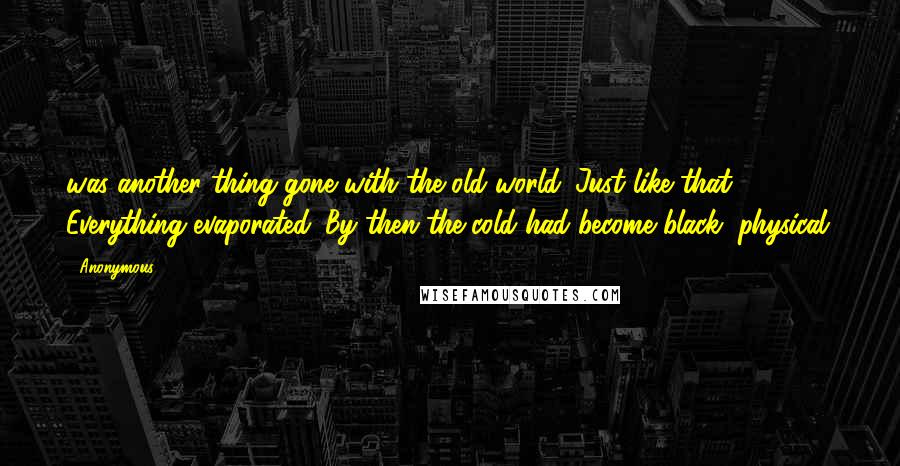 Anonymous Quotes: was another thing gone with the old world. Just like that. Everything evaporated. By then the cold had become black, physical.