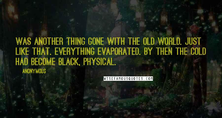 Anonymous Quotes: was another thing gone with the old world. Just like that. Everything evaporated. By then the cold had become black, physical.