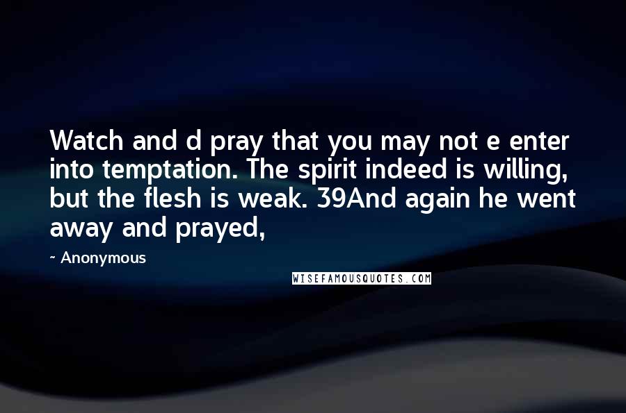 Anonymous Quotes: Watch and d pray that you may not e enter into temptation. The spirit indeed is willing, but the flesh is weak. 39And again he went away and prayed,