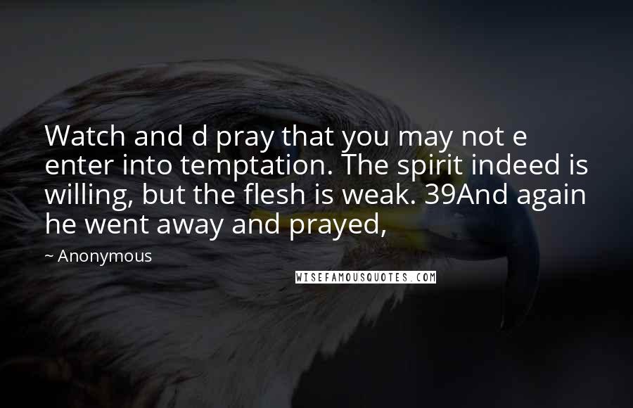 Anonymous Quotes: Watch and d pray that you may not e enter into temptation. The spirit indeed is willing, but the flesh is weak. 39And again he went away and prayed,