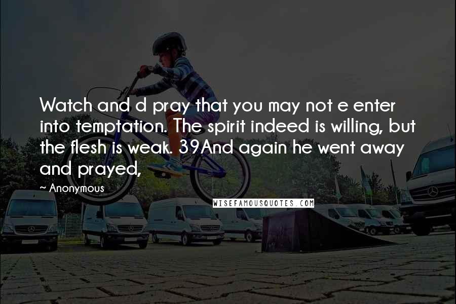 Anonymous Quotes: Watch and d pray that you may not e enter into temptation. The spirit indeed is willing, but the flesh is weak. 39And again he went away and prayed,
