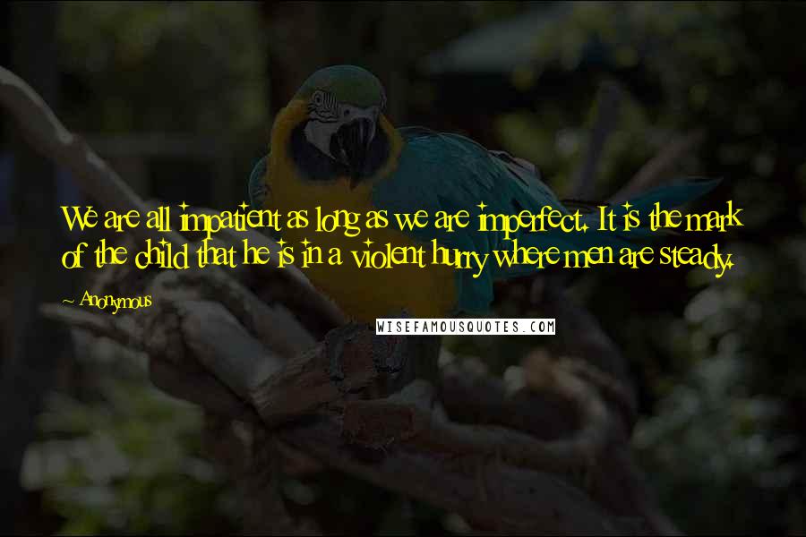Anonymous Quotes: We are all impatient as long as we are imperfect. It is the mark of the child that he is in a violent hurry where men are steady.