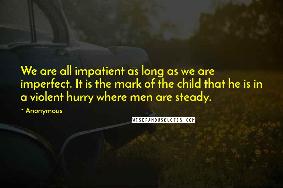 Anonymous Quotes: We are all impatient as long as we are imperfect. It is the mark of the child that he is in a violent hurry where men are steady.