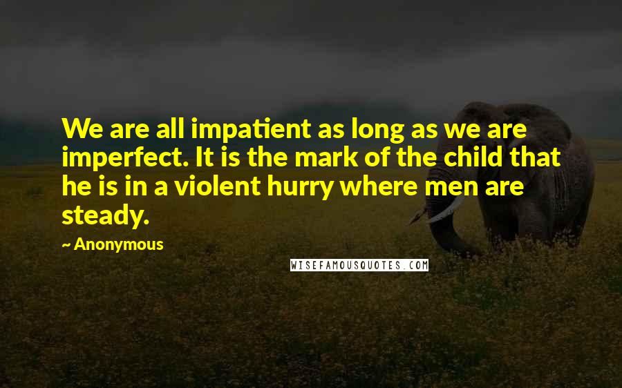 Anonymous Quotes: We are all impatient as long as we are imperfect. It is the mark of the child that he is in a violent hurry where men are steady.