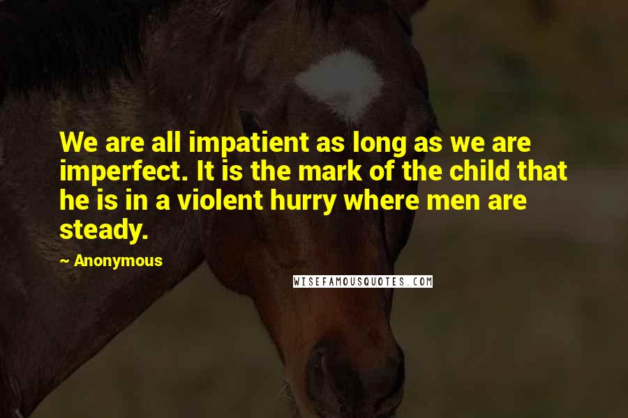 Anonymous Quotes: We are all impatient as long as we are imperfect. It is the mark of the child that he is in a violent hurry where men are steady.