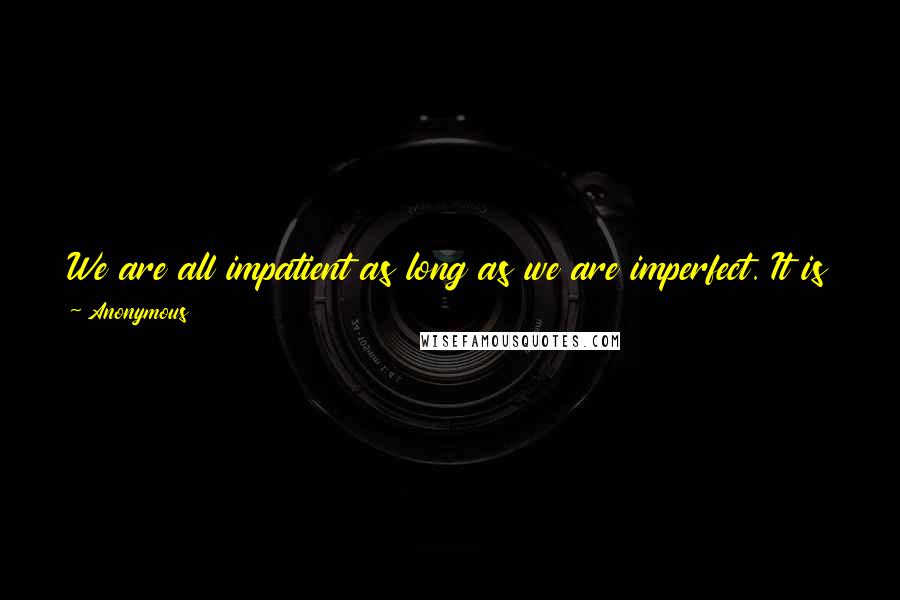 Anonymous Quotes: We are all impatient as long as we are imperfect. It is the mark of the child that he is in a violent hurry where men are steady.