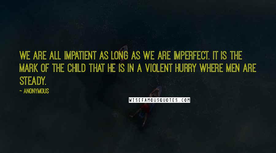 Anonymous Quotes: We are all impatient as long as we are imperfect. It is the mark of the child that he is in a violent hurry where men are steady.