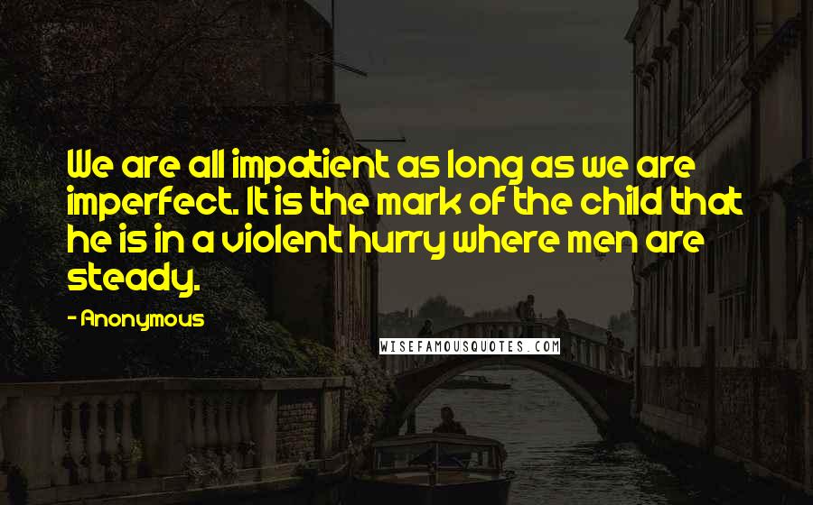 Anonymous Quotes: We are all impatient as long as we are imperfect. It is the mark of the child that he is in a violent hurry where men are steady.