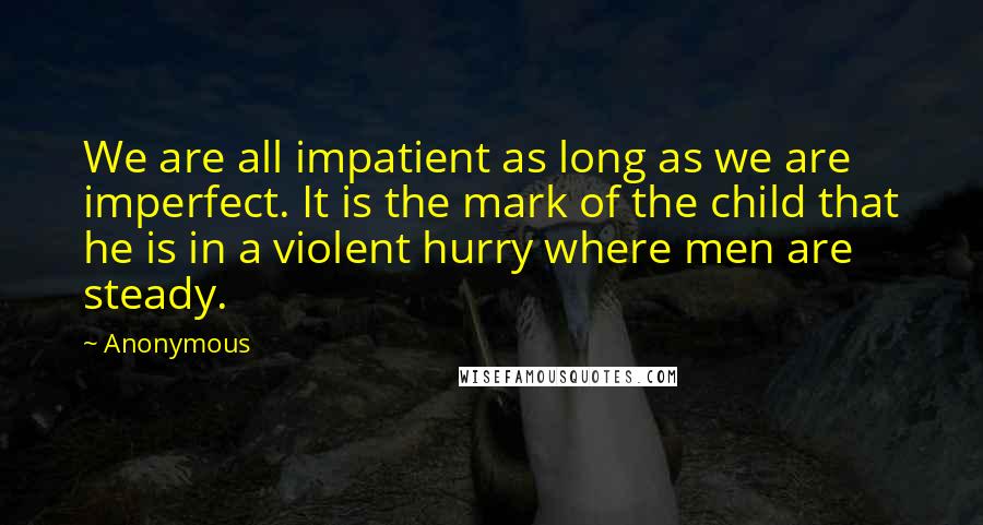 Anonymous Quotes: We are all impatient as long as we are imperfect. It is the mark of the child that he is in a violent hurry where men are steady.