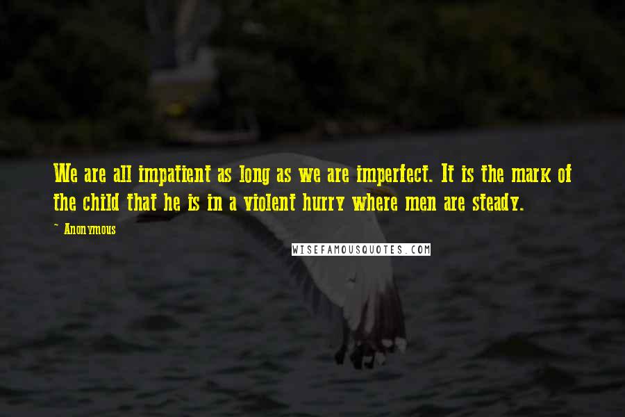 Anonymous Quotes: We are all impatient as long as we are imperfect. It is the mark of the child that he is in a violent hurry where men are steady.