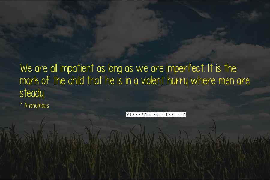 Anonymous Quotes: We are all impatient as long as we are imperfect. It is the mark of the child that he is in a violent hurry where men are steady.