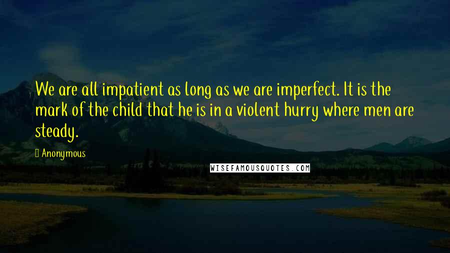 Anonymous Quotes: We are all impatient as long as we are imperfect. It is the mark of the child that he is in a violent hurry where men are steady.