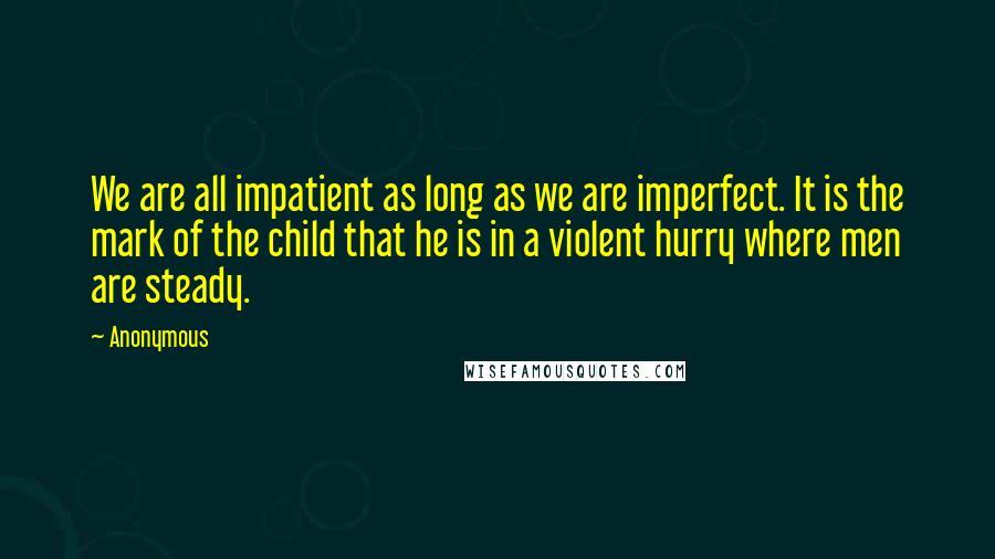 Anonymous Quotes: We are all impatient as long as we are imperfect. It is the mark of the child that he is in a violent hurry where men are steady.