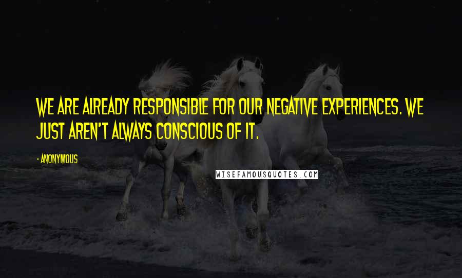 Anonymous Quotes: We are already responsible for our negative experiences. We just aren't always conscious of it.