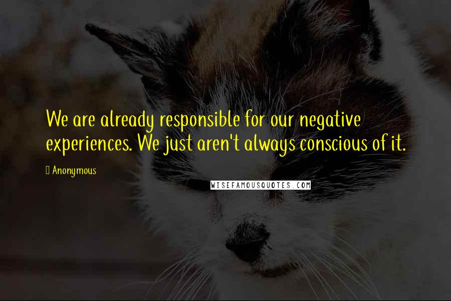 Anonymous Quotes: We are already responsible for our negative experiences. We just aren't always conscious of it.