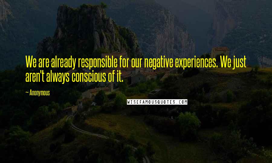 Anonymous Quotes: We are already responsible for our negative experiences. We just aren't always conscious of it.