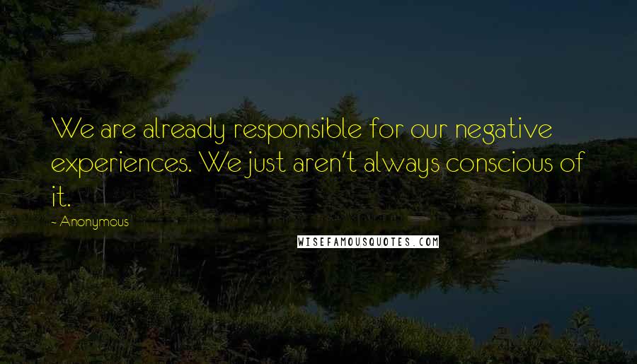 Anonymous Quotes: We are already responsible for our negative experiences. We just aren't always conscious of it.