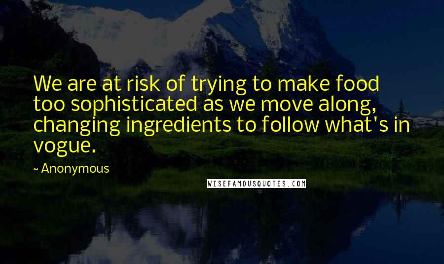 Anonymous Quotes: We are at risk of trying to make food too sophisticated as we move along, changing ingredients to follow what's in vogue.