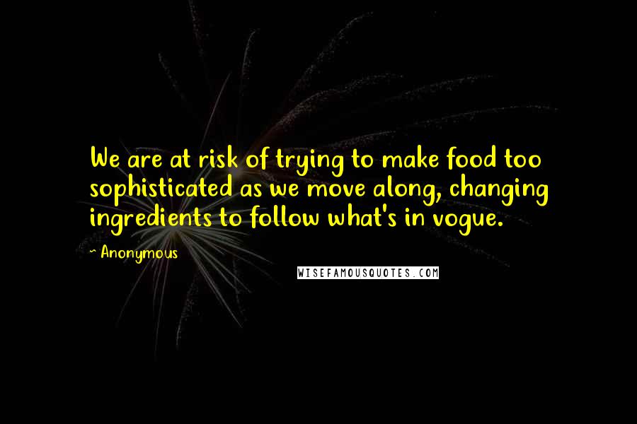 Anonymous Quotes: We are at risk of trying to make food too sophisticated as we move along, changing ingredients to follow what's in vogue.