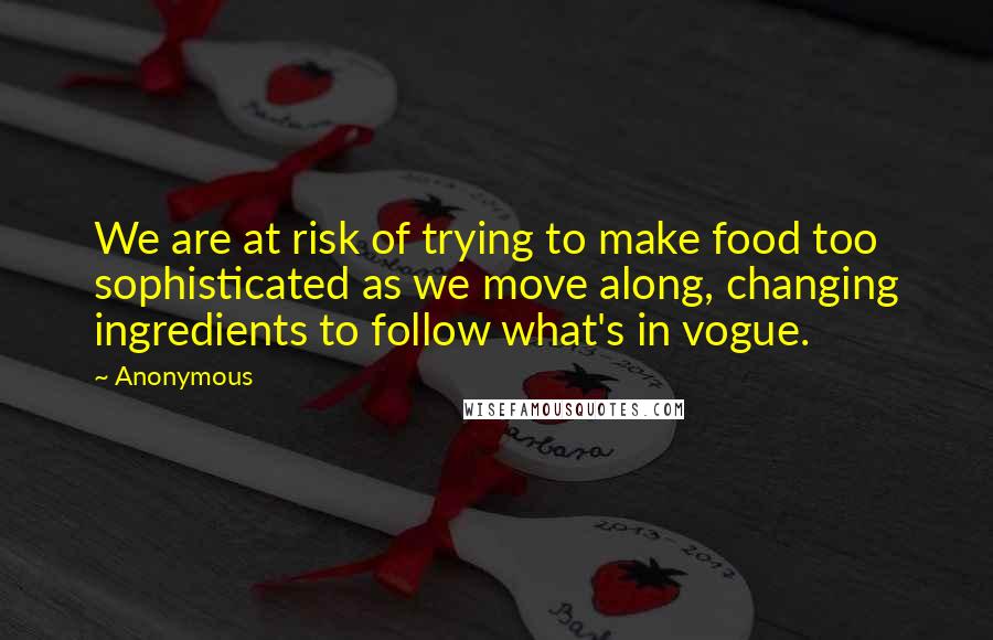 Anonymous Quotes: We are at risk of trying to make food too sophisticated as we move along, changing ingredients to follow what's in vogue.